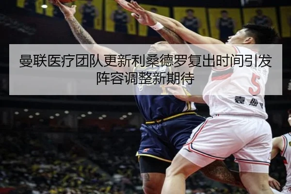 曼联医疗团队更新利桑德罗复出时间引发阵容调整新期待