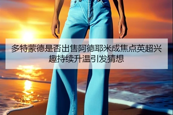 多特蒙德是否出售阿德耶米成焦点英超兴趣持续升温引发猜想