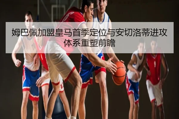 姆巴佩加盟皇马首季定位与安切洛蒂进攻体系重塑前瞻