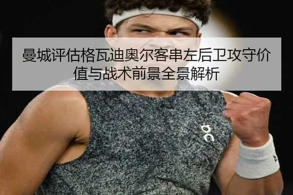 曼城评估格瓦迪奥尔客串左后卫攻守价值与战术前景全景解析